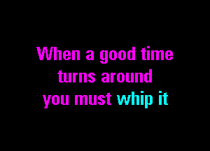 When a good time

turns around
you must whip it