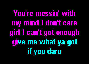 You're messin' with
my mind I don't care
girl I can't get enough
give me what ya got
if you dare