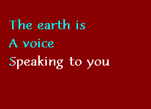 The earth is
A voice

Speaki ng to you