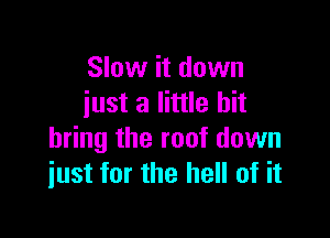 Slow it down
iust a little bit

bring the roof down
just for the hell of it