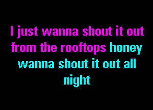 I iust wanna shout it out
from the rooftops honey
wanna shout it out all
night