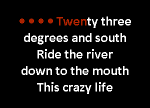 0 0 O 0 Twenty three
degrees and south

Ride the river
down to the mouth
This crazy life