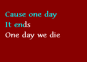 Cause one day
It ends

One day we die