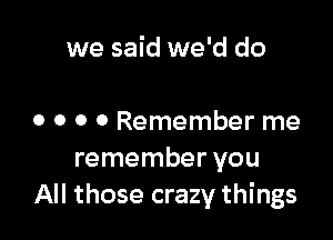 we said we'd do

0 0 0 0 Remember me
remember you
All those crazy things