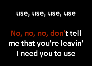 use, use, use, use

No, no, no, don't tell
me that you're leavin'
I need you to use