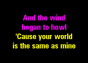 And the wind
began to howl

'Cause your world
is the same as mine