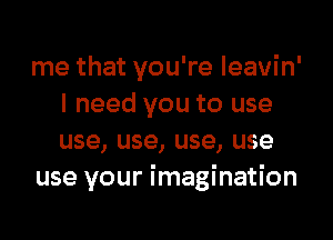 me that you're leavin'
I need you to use
use, use, use, use

use your imagination