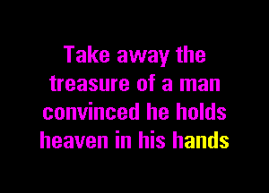 Take away the
treasure of a man

convinced he holds
heaven in his hands
