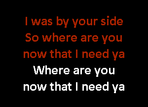 I was by your side
So where are you

now that I need ya
Where are you
now that I need ya