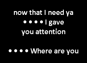 now that I need ya
0 o o o I gave

you attention

0 o o 0 Where are you