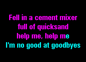 Fell in a cement mixer
full of quicksand
help me, help me

I'm no good at goodbyes