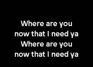 Where are you

now that I need ya
Where are you
now that I need ya