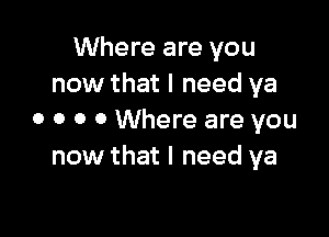 Where are you
now that I need ya

0 0 0 0 Where are you
now that I need ya