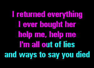 I returned everything
I ever bought her
help me, help me
I'm all out of lies
and ways to say you died