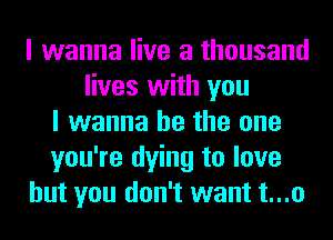 I wanna live a thousand
lives with you
I wanna be the one
you're dying to love
but you don't want t...o