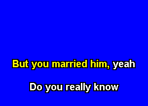 But you married him, yeah

Do you really know