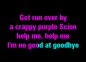 Got run over by
a crappy purple Scion

help me. help me
I'm no good at goodbye