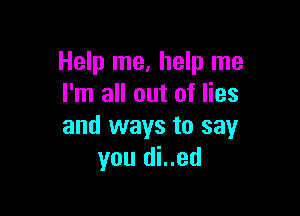 Help me, help me
I'm all out of lies

and ways to say
you di..ed