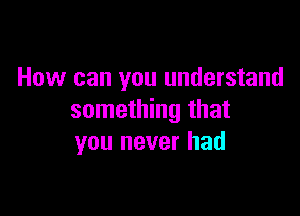 How can you understand

something that
you never had
