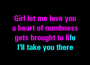 Girl let me love you
a heart of numbness

gets brought to life
I'll take you there