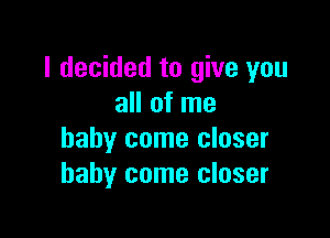 I decided to give you
all of me

baby come closer
baby come closer