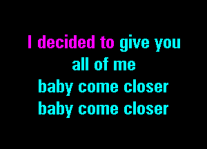 I decided to give you
all of me

baby come closer
baby come closer