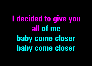 I decided to give you
all of me

baby come closer
baby come closer