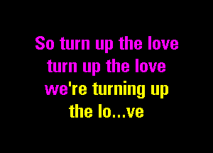 So turn up the love
turn up the love

we're turning up
the lo...ve