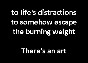 to life's distractions
to somehow escape
the burning weight

There's an art