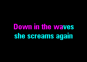 Down in the waves

she screams again