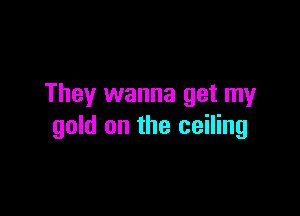 They wanna get my

gold on the ceiling