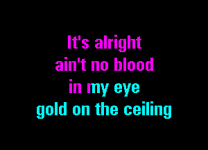 It's alright
ain't no blood

in my eye
gold on the ceiling
