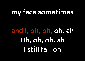 my face sometimes

and I, oh, oh, oh, ah
Oh, oh, oh, ah
I still fall on