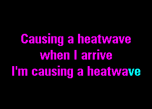 Causing a heatwave

when I arrive
I'm causing a heatwave