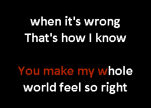 when it's wrong
That's how I know

You make my whole
world feel so right