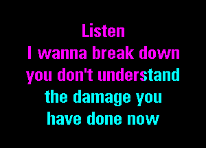 Listen
I wanna break down

you don't understand
the damage you
have done now