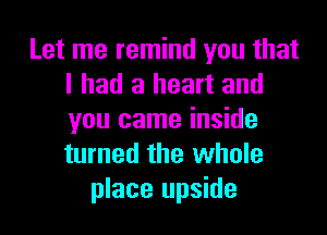 Let me remind you that
I had a heart and

you came inside
turned the whole
place upside