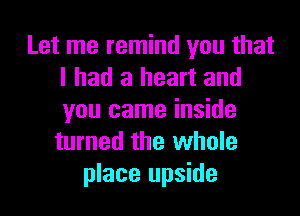 Let me remind you that
I had a heart and

you came inside
turned the whole
place upside