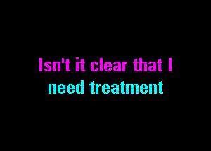 Isn't it clear that I

need treatment