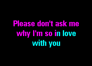 Please don't ask me

why I'm so in love
with you