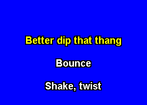 Better dip that thang

Bounce

Shake, twist