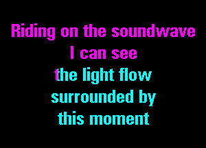 Riding on the soundwave
I can see

the light flow
surrounded by
this moment