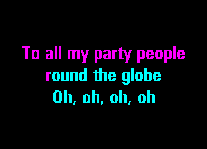 To all my party people

round the globe
Oh, oh, oh. oh