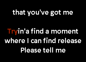 that you've got me

Tryin'a find a moment
where I can find release
Please tell me