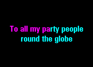 To all my party people

round the globe
