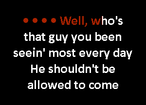 0 0 0 0 Well, who's
that guy you been

seein' most every day
He shouldn't be
allowed to come