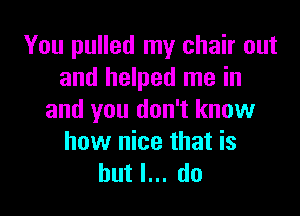You pulled my chair out
and helped me in

and you don't know
how nice that is
but I... do
