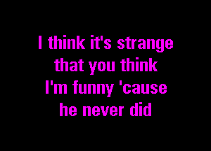 I think it's strange
that you think

I'm funny 'cause
he never did