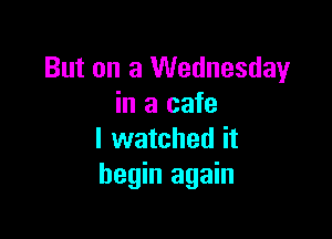 But on a Wednesday
in a cafe

I watched it
begin again