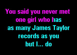 You said you never met
one girl who has

as many James Taylor

records as you
but I... do
